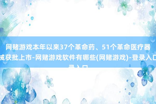 网赌游戏本年以来37个革命药、51个革命医疗器械获批上市-网赌游戏软件有哪些(网赌游戏)-登录入口
