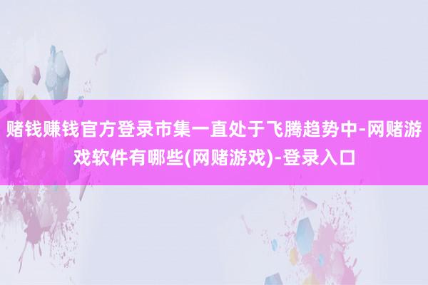 赌钱赚钱官方登录市集一直处于飞腾趋势中-网赌游戏软件有哪些(网赌游戏)-登录入口