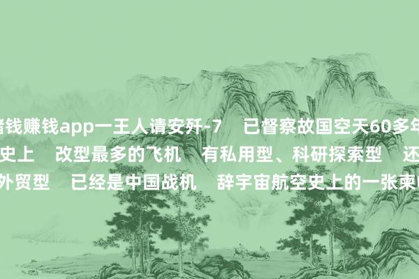赌钱赚钱app一王人请安歼-7    已督察故国空天60多年    歼-7    是中国空军装备历史上    改型最多的飞机    有私用型、科研探索型    还有极端一部分当代化外贸型    已经是中国战机    辞宇宙航空史上的一张柬帖       “就像开车相同    歼-7便是手动挡    歼-10是自动挡    要是你会了手动挡    那自动挡的都不在话下”    “要是歼-7你都能飞    那就莫得你飞不了的飞机”       “歼-7的‘青丁壮本事’    那是个充满挑战的年代    那还属于国土防空的本事    便是歼-7撑起了这片天”       “将来它还不错改成无东谈主机    像迫切型、保险型    都会大显本事”       听空军遨游员讲明    与歼-7并肩作战的故事    ↓↓↓    再奉上一组歼-7大图    速储藏    ↓↓↓                            请安据说战机    不忘来时的路    那些年    咱们走过的每一步    都算数    实践开始：央视军事、东谈主民空军    主&nbsp; &nbsp; &nbsp; 办：南部战区空军政事责任部    刊&nbsp; &nbsp; &nbsp;&nbsp;期：第2605期    主&nbsp; &nbsp; &nbsp; 编：范以书&nbsp; &nbsp;赵国帆    背负剪辑：李毅康    投稿邮箱：nbzqkj@163.com  -网赌游戏软件有哪些(网赌游戏)-登录入口