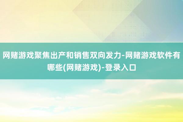网赌游戏聚焦出产和销售双向发力-网赌游戏软件有哪些(网赌游戏)-登录入口