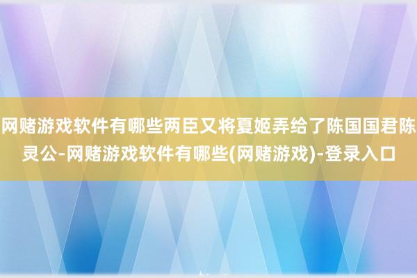 网赌游戏软件有哪些两臣又将夏姬弄给了陈国国君陈灵公-网赌游戏软件有哪些(网赌游戏)-登录入口