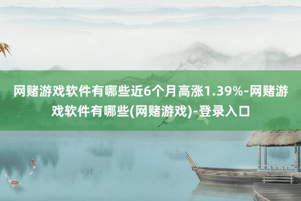 网赌游戏软件有哪些近6个月高涨1.39%-网赌游戏软件有哪些(网赌游戏)-登录入口