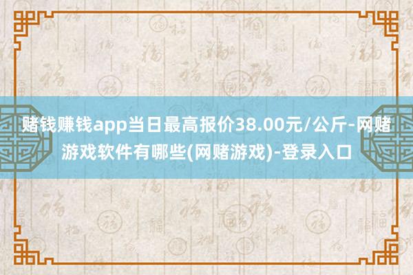 赌钱赚钱app当日最高报价38.00元/公斤-网赌游戏软件有哪些(网赌游戏)-登录入口