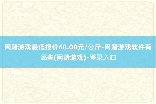 网赌游戏最低报价68.00元/公斤-网赌游戏软件有哪些(网赌游戏)-登录入口