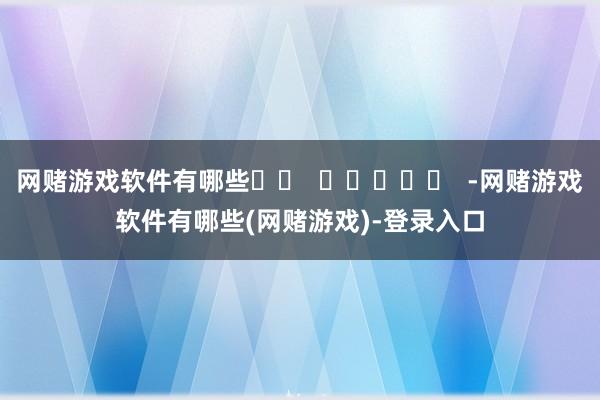 网赌游戏软件有哪些 -网赌游戏软件有哪些(网赌游戏)-登录入口