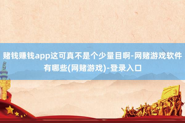 赌钱赚钱app这可真不是个少量目啊-网赌游戏软件有哪些(网赌游戏)-登录入口