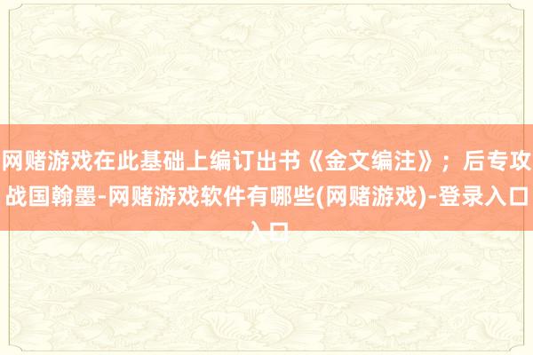 网赌游戏在此基础上编订出书《金文编注》；后专攻战国翰墨-网赌游戏软件有哪些(网赌游戏)-登录入口