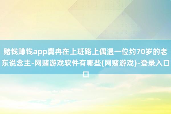 赌钱赚钱app冀冉在上班路上偶遇一位约70岁的老东说念主-网赌游戏软件有哪些(网赌游戏)-登录入口