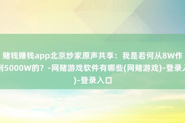 赌钱赚钱app北京炒家原声共享：我是若何从8W作念到5000W的？-网赌游戏软件有哪些(网赌游戏)-登录入口