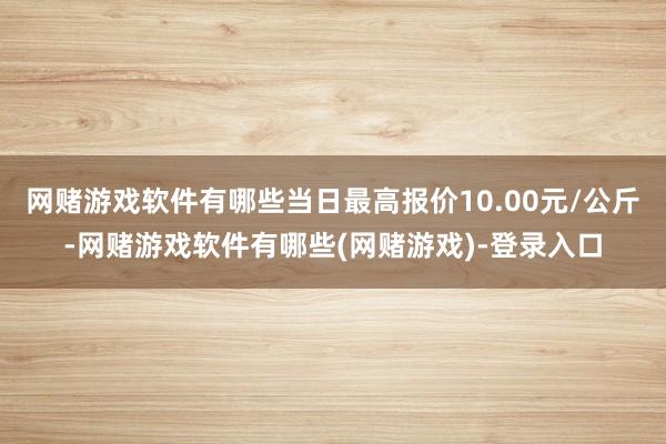 网赌游戏软件有哪些当日最高报价10.00元/公斤-网赌游戏软件有哪些(网赌游戏)-登录入口