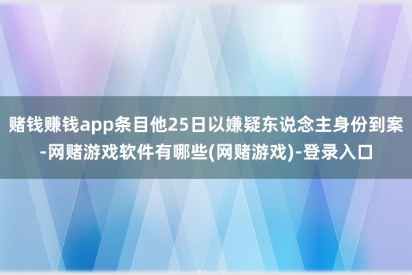赌钱赚钱app条目他25日以嫌疑东说念主身份到案-网赌游戏软件有哪些(网赌游戏)-登录入口