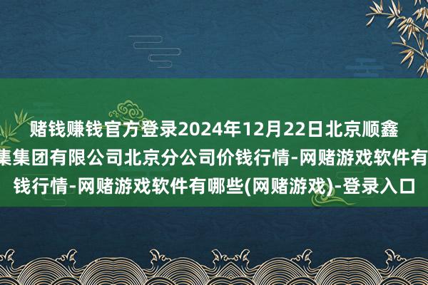赌钱赚钱官方登录2024年12月22日北京顺鑫石门海外农产物批发市集集团有限公司北京分公司价钱行情-网赌游戏软件有哪些(网赌游戏)-登录入口
