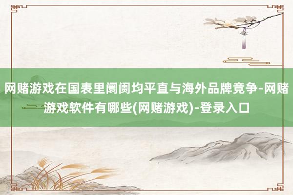 网赌游戏在国表里阛阓均平直与海外品牌竞争-网赌游戏软件有哪些(网赌游戏)-登录入口