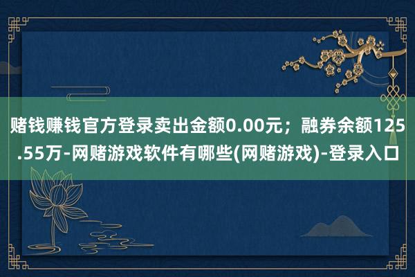 赌钱赚钱官方登录卖出金额0.00元;融券余额125.55万-网赌游戏软件有哪些(网赌游戏)-登录入口