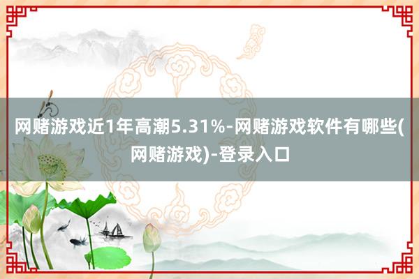 网赌游戏近1年高潮5.31%-网赌游戏软件有哪些(网赌游戏)-登录入口