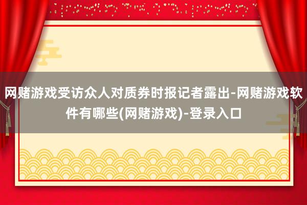 网赌游戏受访众人对质券时报记者露出-网赌游戏软件有哪些(网赌游戏)-登录入口