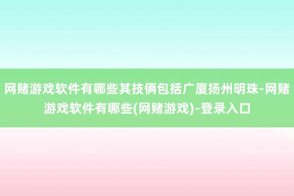 网赌游戏软件有哪些其技俩包括广厦扬州明珠-网赌游戏软件有哪些(网赌游戏)-登录入口