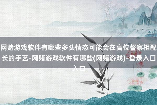 网赌游戏软件有哪些多头情态可能会在高位督察相配长的手艺-网赌游戏软件有哪些(网赌游戏)-登录入口