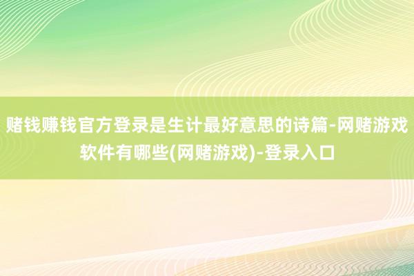 赌钱赚钱官方登录是生计最好意思的诗篇-网赌游戏软件有哪些(网赌游戏)-登录入口