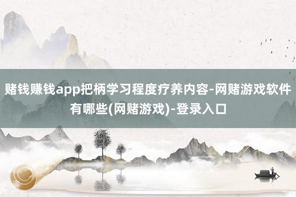 赌钱赚钱app把柄学习程度疗养内容-网赌游戏软件有哪些(网赌游戏)-登录入口