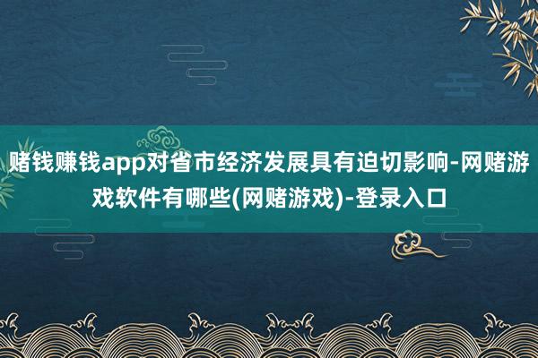 赌钱赚钱app对省市经济发展具有迫切影响-网赌游戏软件有哪些(网赌游戏)-登录入口
