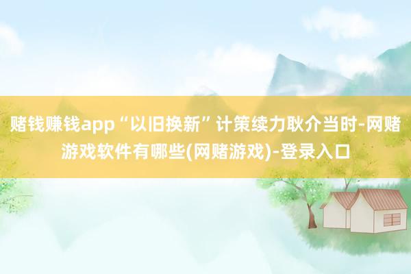 赌钱赚钱app“以旧换新”计策续力耿介当时-网赌游戏软件有哪些(网赌游戏)-登录入口