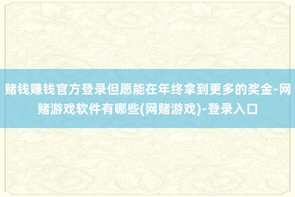赌钱赚钱官方登录但愿能在年终拿到更多的奖金-网赌游戏软件有哪些(网赌游戏)-登录入口