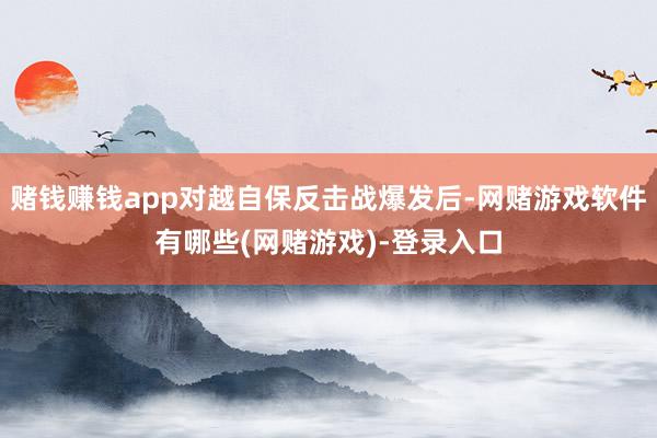 赌钱赚钱app对越自保反击战爆发后-网赌游戏软件有哪些(网赌游戏)-登录入口