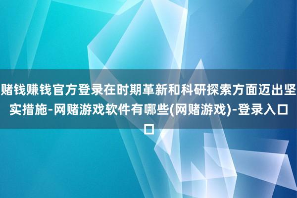 赌钱赚钱官方登录在时期革新和科研探索方面迈出坚实措施-网赌游戏软件有哪些(网赌游戏)-登录入口