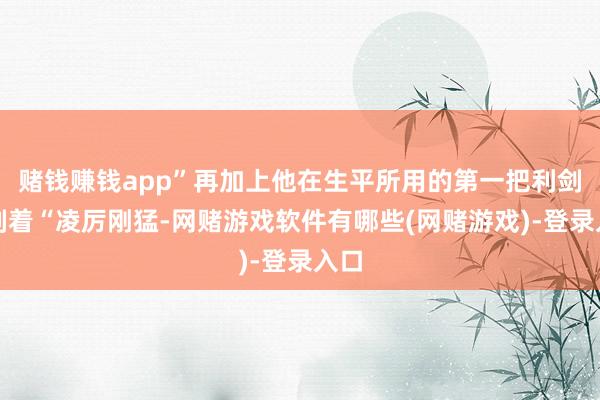 赌钱赚钱app”再加上他在生平所用的第一把利剑旁刻着“凌厉刚猛-网赌游戏软件有哪些(网赌游戏)-登录入口