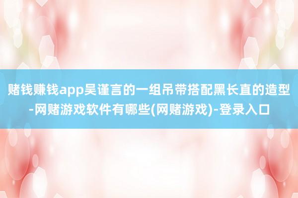 赌钱赚钱app吴谨言的一组吊带搭配黑长直的造型-网赌游戏软件有哪些(网赌游戏)-登录入口