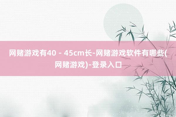 网赌游戏有40 - 45cm长-网赌游戏软件有哪些(网赌游戏)-登录入口