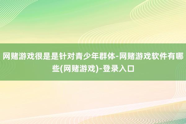 网赌游戏很是是针对青少年群体-网赌游戏软件有哪些(网赌游戏)-登录入口