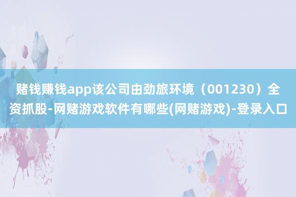 赌钱赚钱app该公司由劲旅环境（001230）全资抓股-网赌游戏软件有哪些(网赌游戏)-登录入口