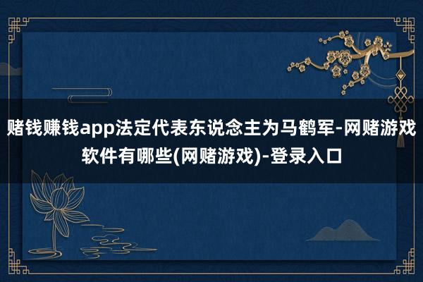 赌钱赚钱app法定代表东说念主为马鹤军-网赌游戏软件有哪些(网赌游戏)-登录入口