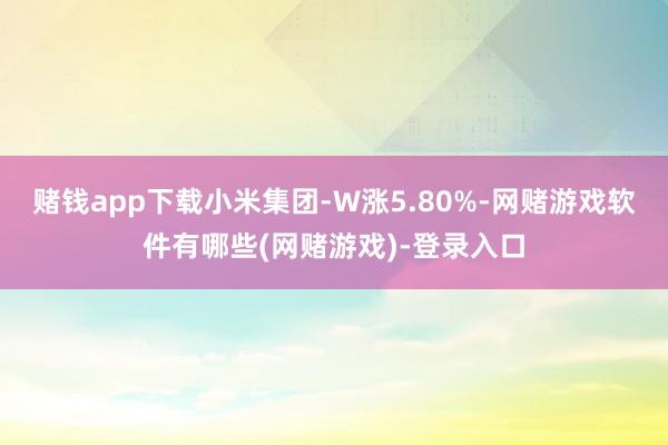 赌钱app下载小米集团-W涨5.80%-网赌游戏软件有哪些(网赌游戏)-登录入口