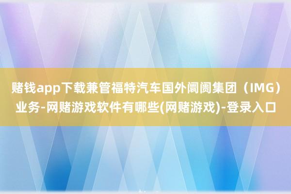 赌钱app下载兼管福特汽车国外阛阓集团（IMG）业务-网赌游戏软件有哪些(网赌游戏)-登录入口