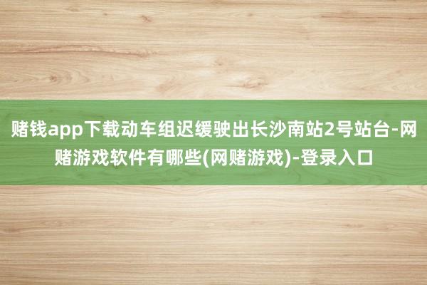 赌钱app下载动车组迟缓驶出长沙南站2号站台-网赌游戏软件有哪些(网赌游戏)-登录入口