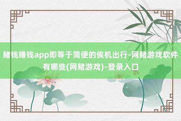 赌钱赚钱app即等于简便的俟机出行-网赌游戏软件有哪些(网赌游戏)-登录入口