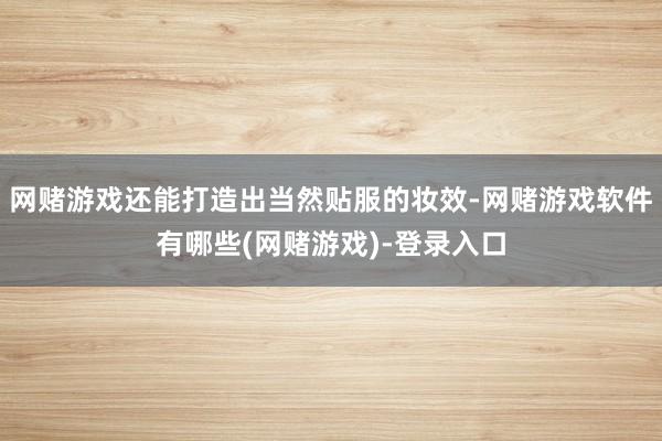 网赌游戏还能打造出当然贴服的妆效-网赌游戏软件有哪些(网赌游戏)-登录入口