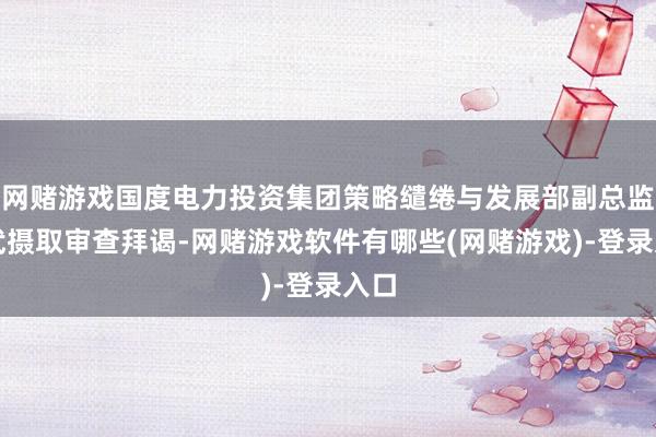 网赌游戏国度电力投资集团策略缱绻与发展部副总监曾武摄取审查拜谒-网赌游戏软件有哪些(网赌游戏)-登录入口