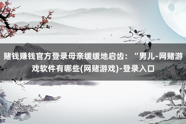 赌钱赚钱官方登录母亲缓缓地启齿：“男儿-网赌游戏软件有哪些(网赌游戏)-登录入口