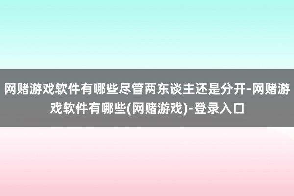 网赌游戏软件有哪些尽管两东谈主还是分开-网赌游戏软件有哪些(网赌游戏)-登录入口
