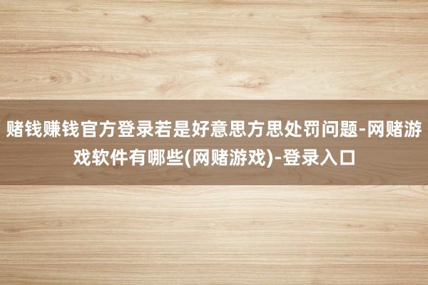 赌钱赚钱官方登录若是好意思方思处罚问题-网赌游戏软件有哪些(网赌游戏)-登录入口