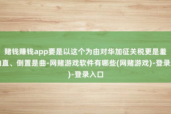 赌钱赚钱app要是以这个为由对华加征关税更是羞耻曲直、倒置是曲-网赌游戏软件有哪些(网赌游戏)-登录入口