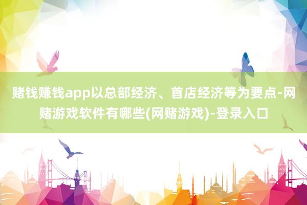 赌钱赚钱app以总部经济、首店经济等为要点-网赌游戏软件有哪些(网赌游戏)-登录入口