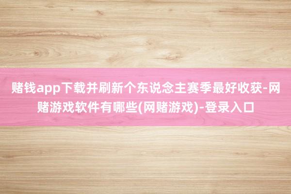 赌钱app下载并刷新个东说念主赛季最好收获-网赌游戏软件有哪些(网赌游戏)-登录入口