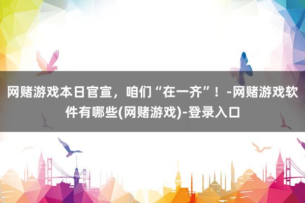 网赌游戏本日官宣，咱们“在一齐”！-网赌游戏软件有哪些(网赌游戏)-登录入口