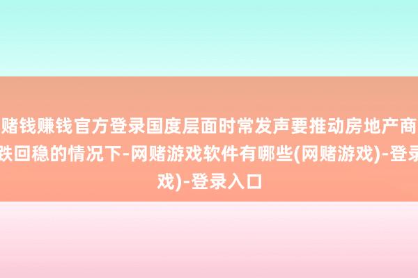 赌钱赚钱官方登录国度层面时常发声要推动房地产商场止跌回稳的情况下-网赌游戏软件有哪些(网赌游戏)-登录入口