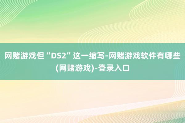 网赌游戏但“DS2”这一缩写-网赌游戏软件有哪些(网赌游戏)-登录入口